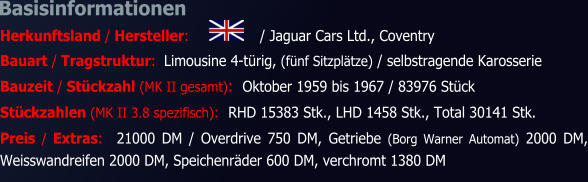 Basisinformationen Herkunftsland / Hersteller:	/ Jaguar Cars Ltd., Coventry Bauart / Tragstruktur:  Limousine 4-türig, (fünf Sitzplätze) / selbstragende Karosserie Bauzeit / Stückzahl (MK II gesamt):  Oktober 1959 bis 1967 / 83976 Stück Stückzahlen (MK II 3.8 spezifisch):  RHD 15383 Stk., LHD 1458 Stk., Total 30141 Stk. Preis / Extras:  21000 DM / Overdrive 750 DM, Getriebe (Borg Warner Automat) 2000 DM, Weisswandreifen 2000 DM, Speichenräder 600 DM, verchromt 1380 DM